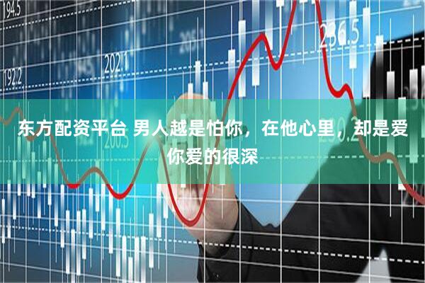 东方配资平台 男人越是怕你，在他心里，却是爱你爱的很深