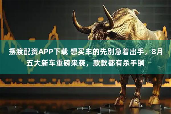 摆渡配资APP下载 想买车的先别急着出手，8月五大新车重磅来袭，款款都有杀手锏