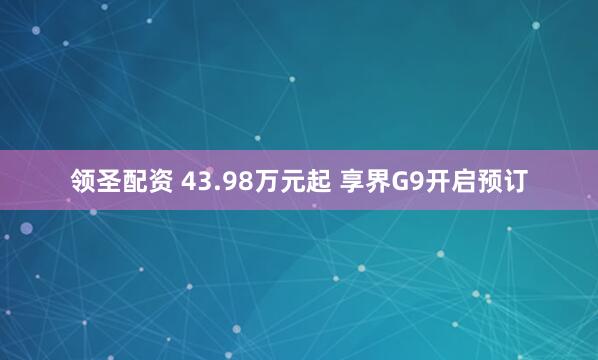 领圣配资 43.98万元起 享界G9开启预订