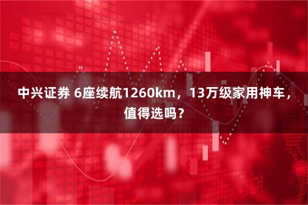 中兴证券 6座续航1260km，13万级家用神车，值得选吗？
